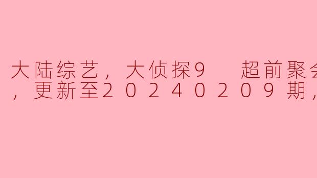 大陆综艺，大侦探9 超前聚会体验版，更新至20240209期，高清版